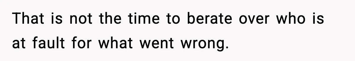 That is not the time to berate over who is at fault for what went wrong.