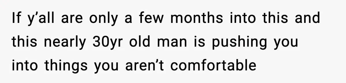 If y’all are only a few months into this and this nearly 30yr old man is pushing you into things you aren’t comfortable
