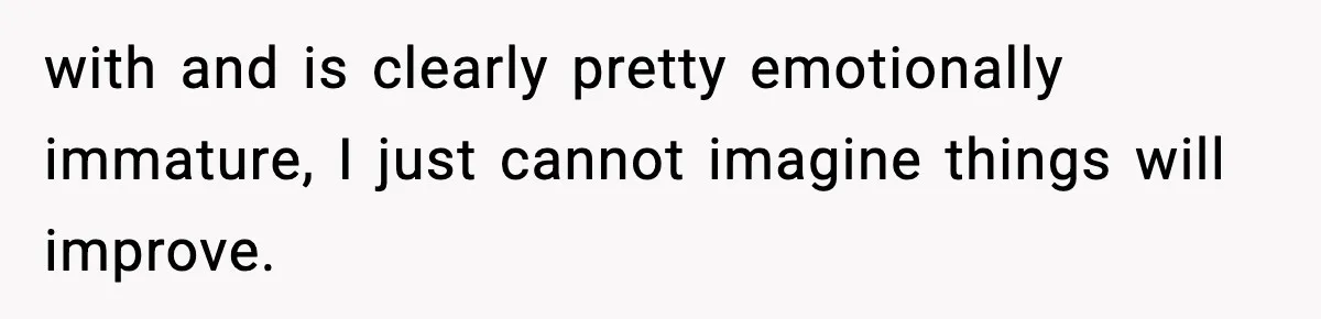 with and is clearly pretty emotionally immature, I just cannot imagine things will improve.