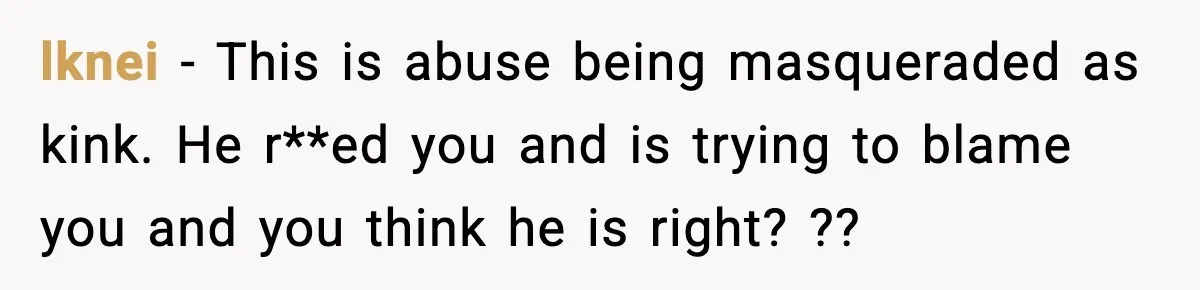 lknei − This is abuse being masqueraded as kink. He r**ed you and is trying to blame you and you think he is right? ??