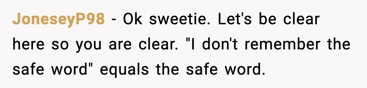 JoneseyP98 − Ok sweetie. Let's be clear here so you are clear. "I don't remember the safe word" equals the safe word.
