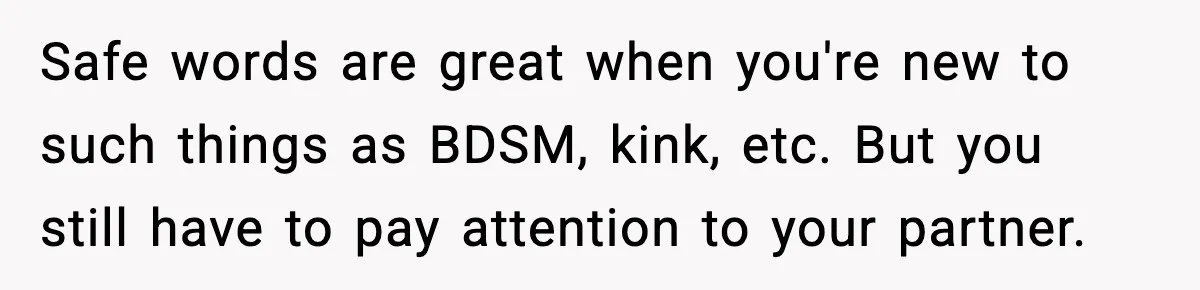 Safe words are great when you're new to such things as BDSM, kink, etc. But you still have to pay attention to your partner.