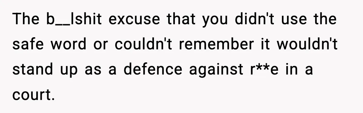The b__lshit excuse that you didn't use the safe word or couldn't remember it wouldn't stand up as a defence against r**e in a court.