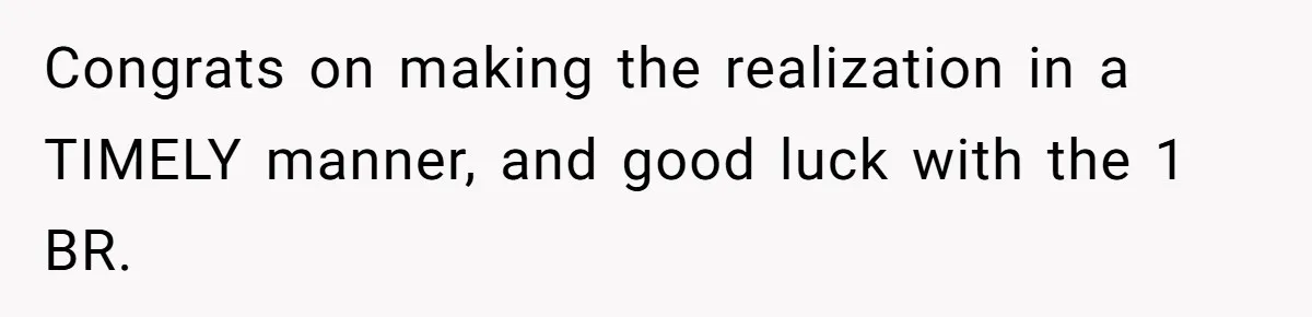 Congrats on making the realization in a TIMELY manner, and good luck with the 1 BR.