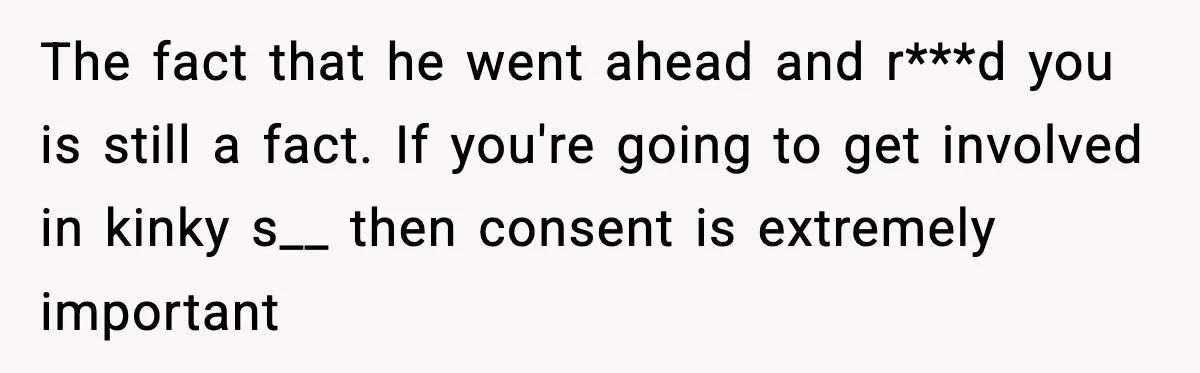 The fact that he went ahead and r***d you is still a fact. If you're going to get involved in kinky s__ then consent is extremely important