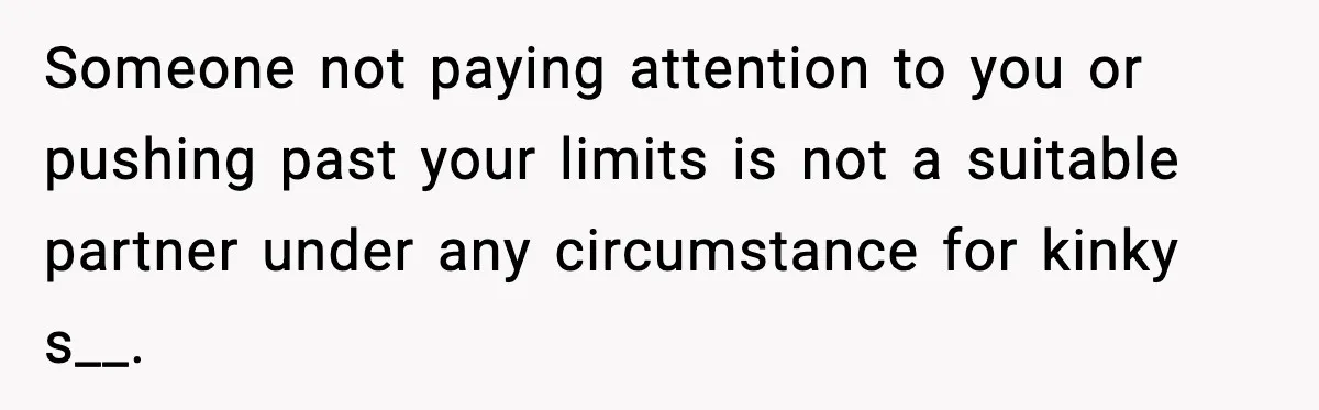 Someone not paying attention to you or pushing past your limits is not a suitable partner under any circumstance for kinky s__.