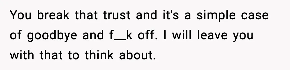 You break that trust and it's a simple case of goodbye and f__k off. I will leave you with that to think about.