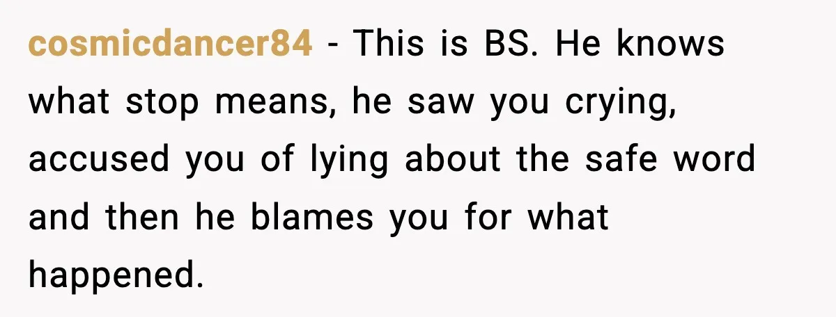 cosmicdancer84 − This is BS. He knows what stop means, he saw you crying, accused you of lying about the safe word and then he blames you for what happened.