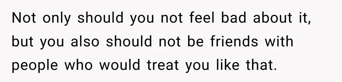 Not only should you not feel bad about it, but you also should not be friends with people who would treat you like that.