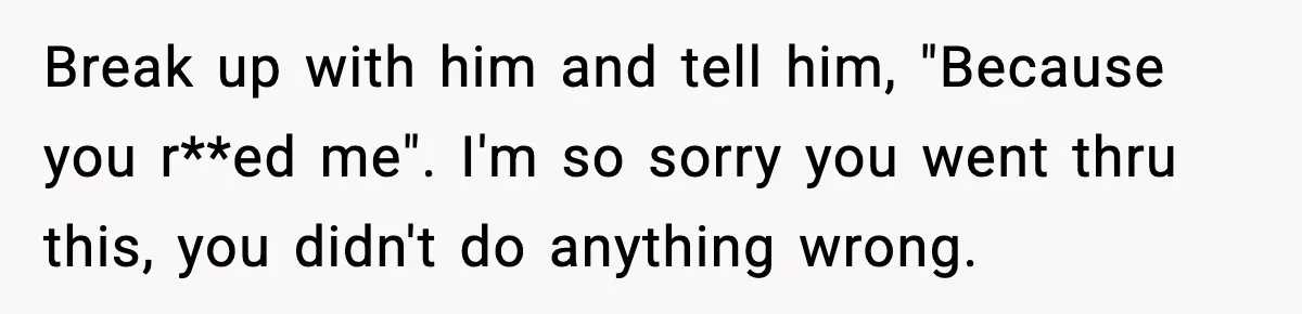 Break up with him and tell him, "Because you r**ed me". I'm so sorry you went thru this, you didn't do anything wrong.
