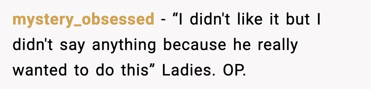 mystery_obsessed − “I didn't like it but I didn't say anything because he really wanted to do this” Ladies. OP.