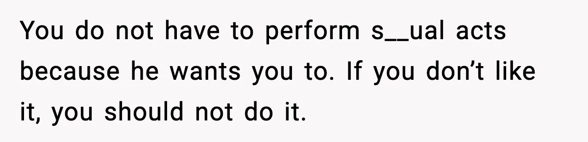 You do not have to perform s__ual acts because he wants you to. If you don’t like it, you should not do it.