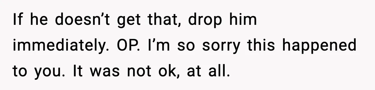 If he doesn’t get that, drop him immediately. OP. I’m so sorry this happened to you. It was not ok, at all.