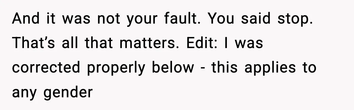 And it was not your fault. You said stop. That’s all that matters. Edit: I was corrected properly below - this applies to any gender