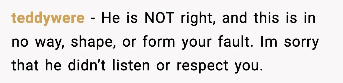 teddywere − He is NOT right, and this is in no way, shape, or form your fault. Im sorry that he didn’t listen or respect you.