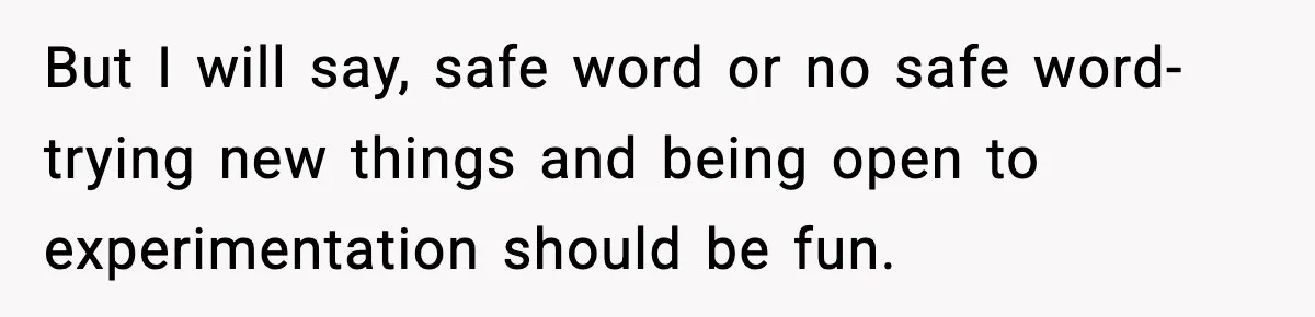 But I will say, safe word or no safe word- trying new things and being open to experimentation should be fun.