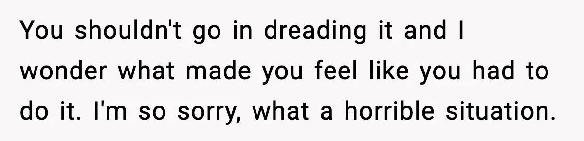 You shouldn't go in dreading it and I wonder what made you feel like you had to do it. I'm so sorry, what a horrible situation.