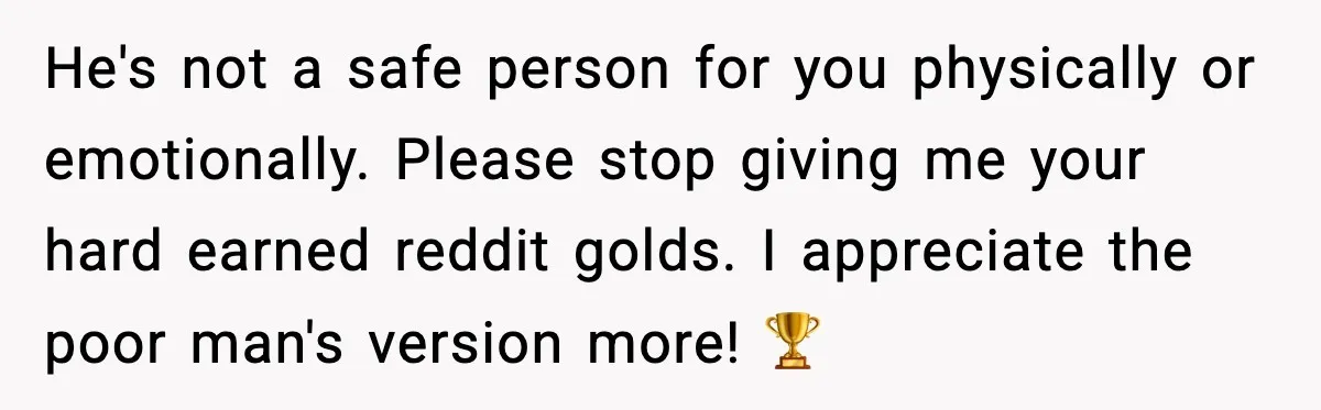 He's not a safe person for you physically or emotionally. Please stop giving me your hard earned reddit golds. I appreciate the poor man's version more! 🏆