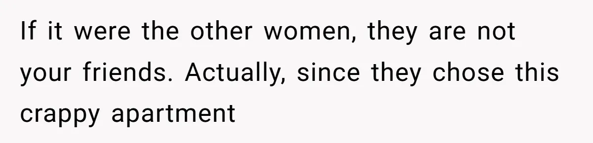 If it were the other women, they are not your friends. Actually, since they chose this crappy apartment