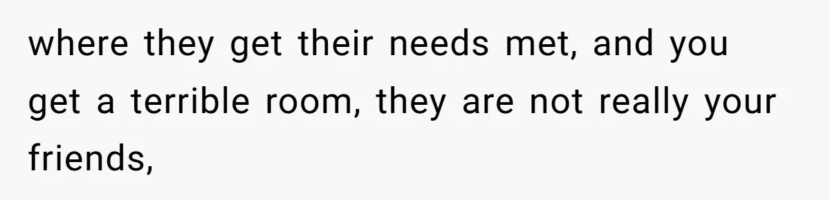 where they get their needs met, and you get a terrible room, they are not really your friends,