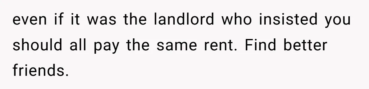 even if it was the landlord who insisted you should all pay the same rent. Find better friends.