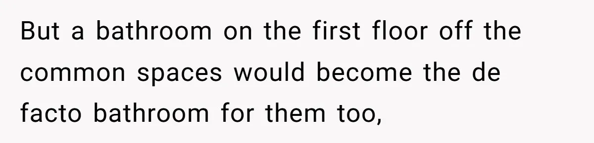 But a bathroom on the first floor off the common spaces would become the de facto bathroom for them too,