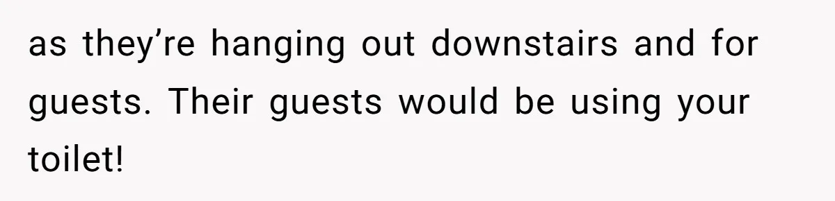 as they’re hanging out downstairs and for guests. Their guests would be using your toilet!