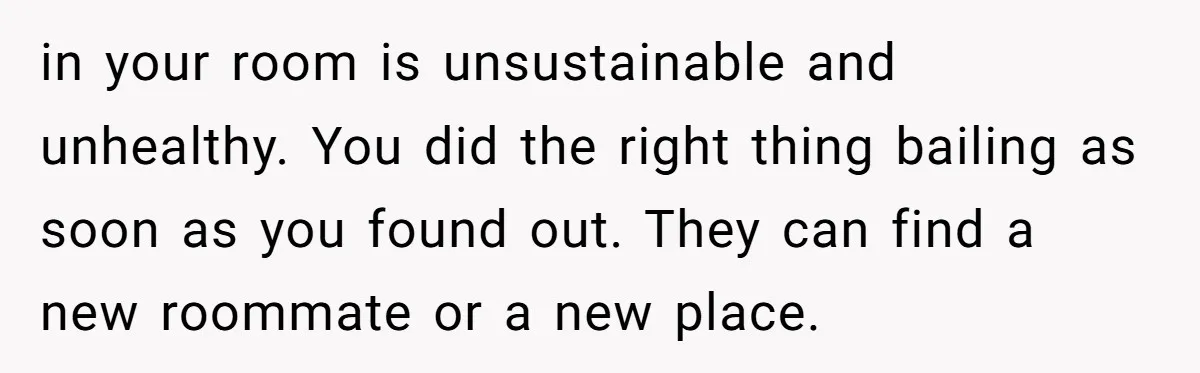 in your room is unsustainable and unhealthy. You did the right thing bailing as soon as you found out. They can find a new roommate or a new place.