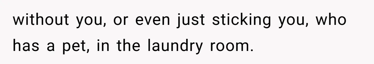 without you, or even just sticking you, who has a pet, in the laundry room.