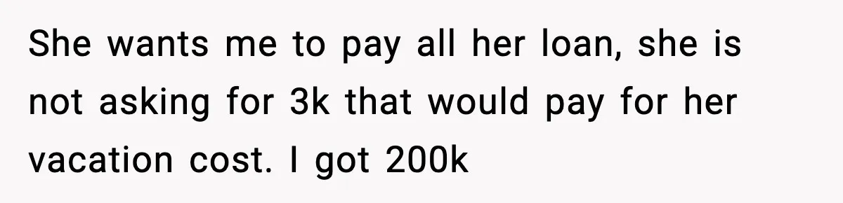 She wants me to pay all her loan, she is not asking for 3k that would pay for her vacation cost. I got 200k