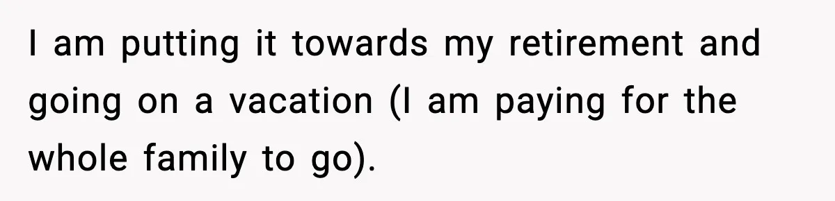 I am putting it towards my retirement and going on a vacation (I am paying for the whole family to go).