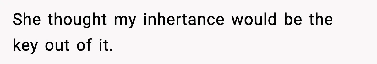 She thought my inhertance would be the key out of it.