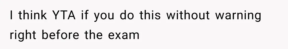 I think YTA if you do this without warning right before the exam