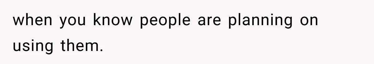 when you know people are planning on using them.