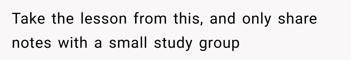 Take the lesson from this, and only share notes with a small study group