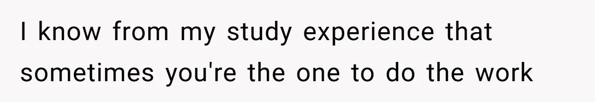 I know from my study experience that sometimes you're the one to do the work