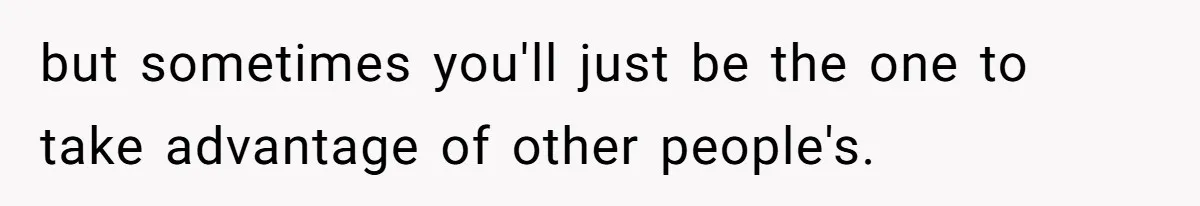 but sometimes you'll just be the one to take advantage of other people's.