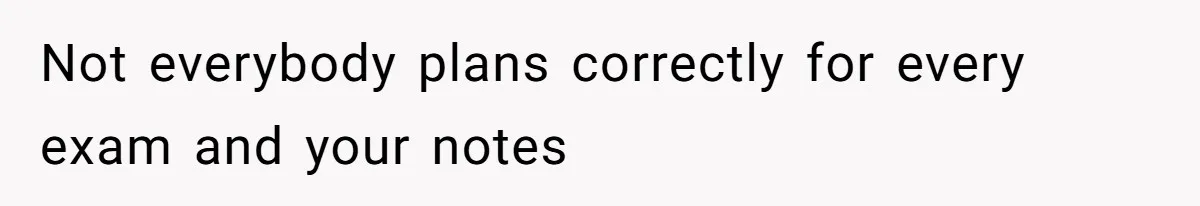 Not everybody plans correctly for every exam and your notes