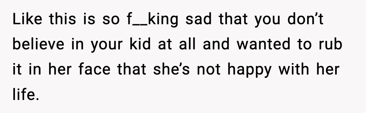 Like this is so f__king sad that you don’t believe in your kid at all and wanted to rub it in her face that she’s not happy with her life.