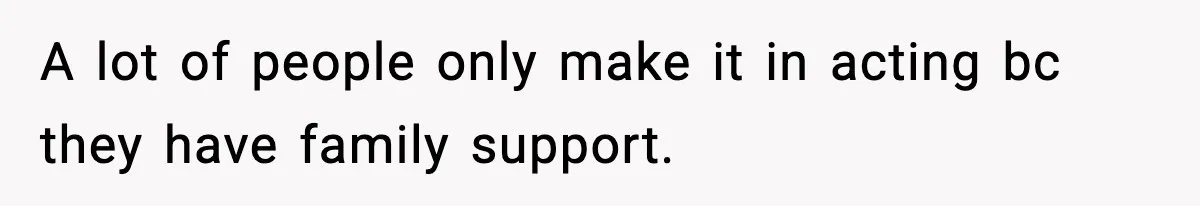 A lot of people only make it in acting bc they have family support.