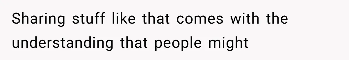 Sharing stuff like that comes with the understanding that people might