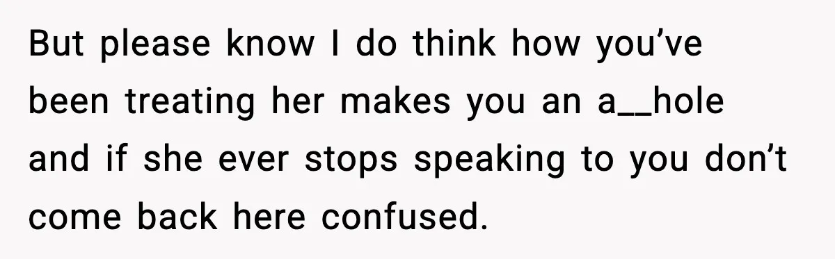 But please know I do think how you’ve been treating her makes you an a__hole and if she ever stops speaking to you don’t come back here confused.