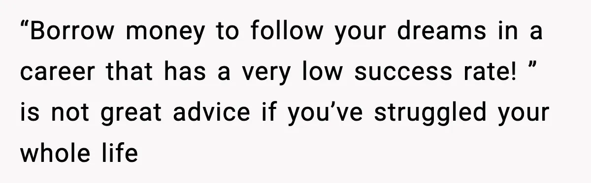 “Borrow money to follow your dreams in a career that has a very low success rate! ” is not great advice if you’ve struggled your whole life