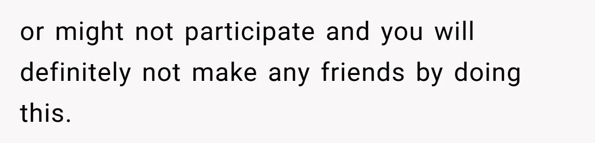 or might not participate and you will definitely not make any friends by doing this.