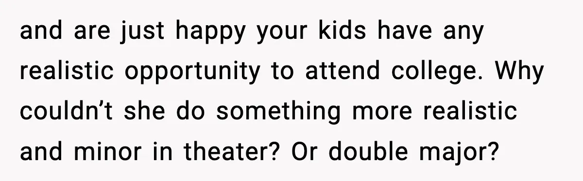 and are just happy your kids have any realistic opportunity to attend college. Why couldn’t she do something more realistic and minor in theater? Or double major?