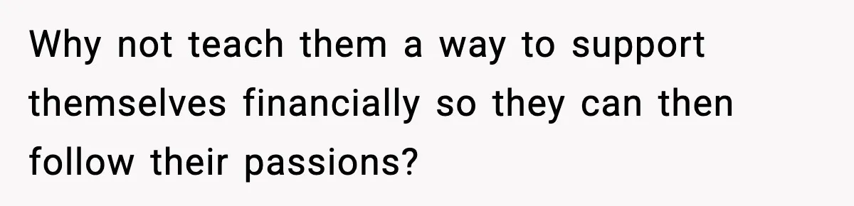 Why not teach them a way to support themselves financially so they can then follow their passions?
