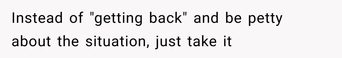 Instead of "getting back" and be petty about the situation, just take it