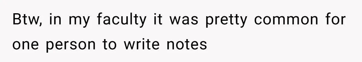 Btw, in my faculty it was pretty common for one person to write notes