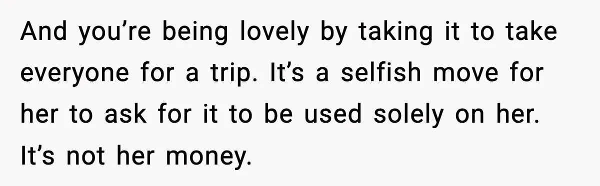 And you’re being lovely by taking it to take everyone for a trip. It’s a selfish move for her to ask for it to be used solely on her. It’s...