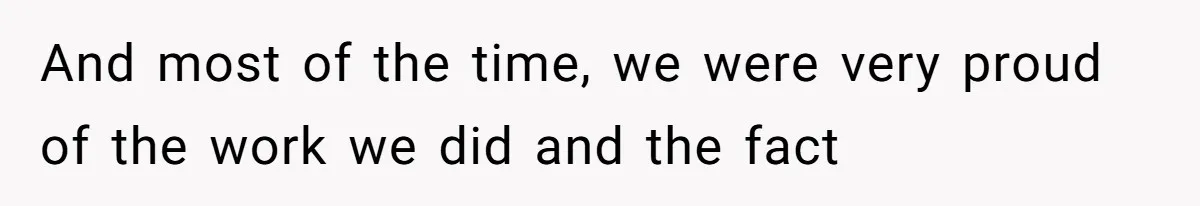 And most of the time, we were very proud of the work we did and the fact